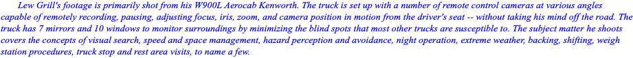 Lew Grill's footage is primarily shot from his W900L Aerocab Kenworth. The truck is set up with a number of remote control cameras at various angles capable of remotely recording, pausing, adjusting focus, iris, zoom, and camera position in motion from the driver's seat -- without taking his mind off the road. The truck has 7 mirrors and 10 windows to monitor surroundings by minimizing the blind spots that most other trucks are susceptible to. The subject matter he shoots covers the concepts of visual search, speed and space management, hazard perception and avoidance, night operation, extreme weather, backing, shifting, weigh station procedures, truck stop and rest area visits, to name a few. 